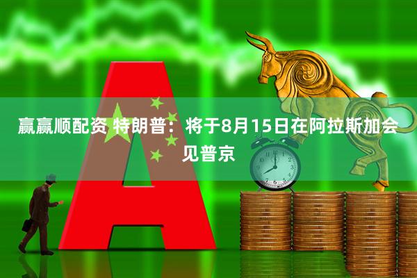 赢赢顺配资 特朗普：将于8月15日在阿拉斯加会见普京