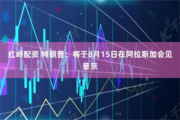 红岭配资 特朗普：将于8月15日在阿拉斯加会见普京