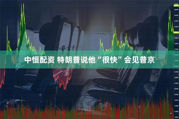 中恒配资 特朗普说他“很快”会见普京