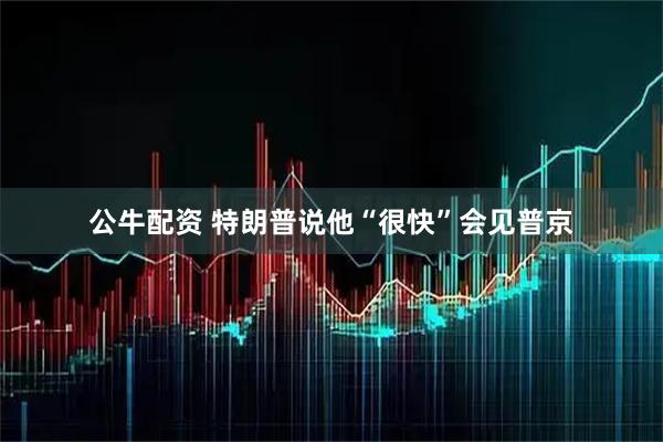 公牛配资 特朗普说他“很快”会见普京