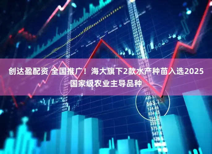 创达盈配资 全国推广！海大旗下2款水产种苗入选2025国家级农业主导品种
