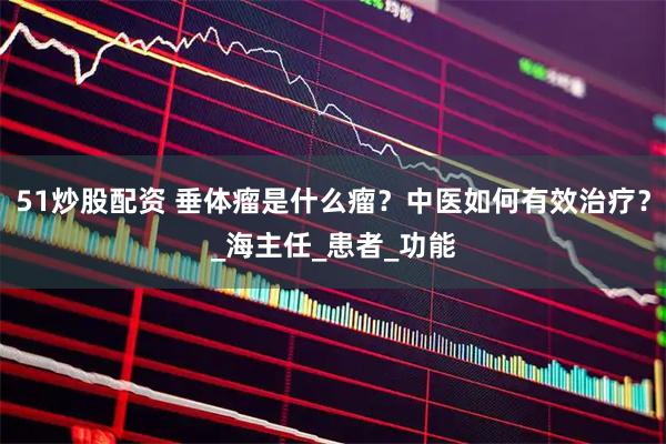 51炒股配资 垂体瘤是什么瘤？中医如何有效治疗？_海主任_患者_功能