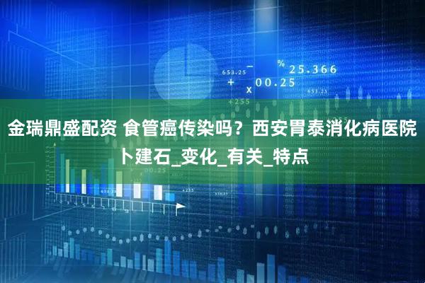 金瑞鼎盛配资 食管癌传染吗？西安胃泰消化病医院卜建石_变化_有关_特点