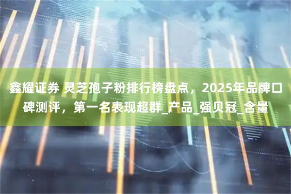 鑫耀证券 灵芝孢子粉排行榜盘点，2025年品牌口碑测评，第一名表现超群_产品_强贝冠_含量