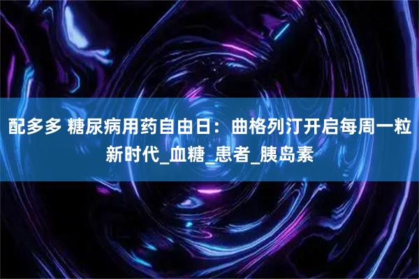 配多多 糖尿病用药自由日：曲格列汀开启每周一粒新时代_血糖_患者_胰岛素