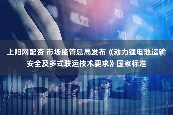 上阳网配资 市场监管总局发布《动力锂电池运输安全及多式联运技术要求》国家标准