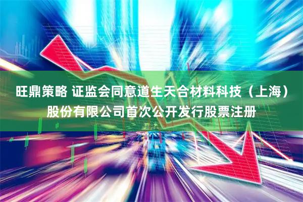 旺鼎策略 证监会同意道生天合材料科技（上海）股份有限公司首次公开发行股票注册