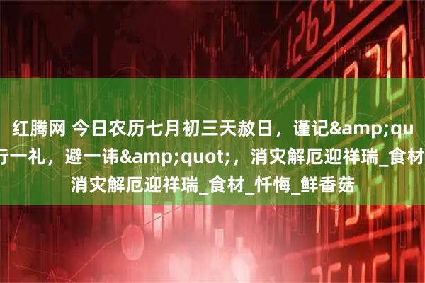 红腾网 今日农历七月初三天赦日，谨记&quot;食三宝，行一礼，避一讳&quot;，消灾解厄迎祥瑞_食材_忏悔_鲜香菇