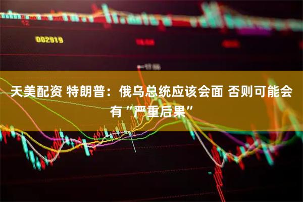 天美配资 特朗普：俄乌总统应该会面 否则可能会有“严重后果”