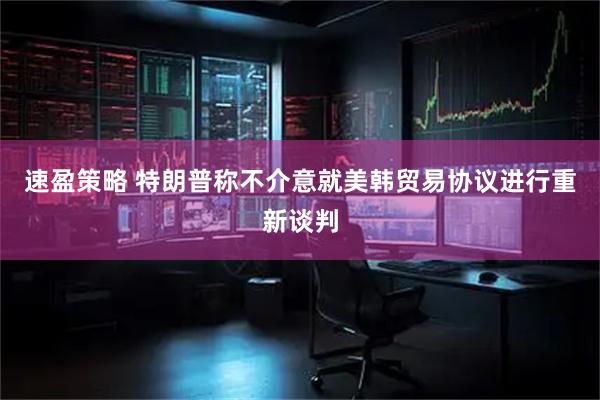 速盈策略 特朗普称不介意就美韩贸易协议进行重新谈判