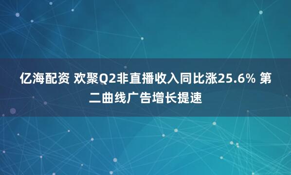 亿海配资 欢聚Q2非直播收入同比涨25.6% 第二曲线广告增长提速