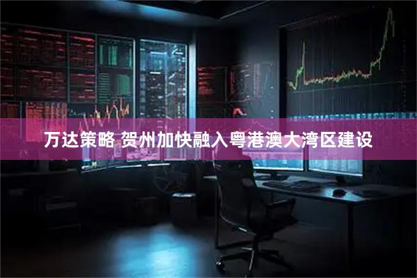 万达策略 贺州加快融入粤港澳大湾区建设