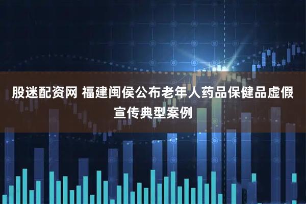 股迷配资网 福建闽侯公布老年人药品保健品虚假宣传典型案例