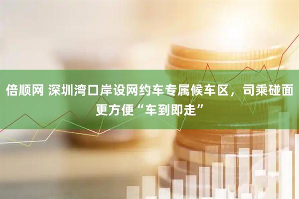 倍顺网 深圳湾口岸设网约车专属候车区，司乘碰面更方便“车到即走”