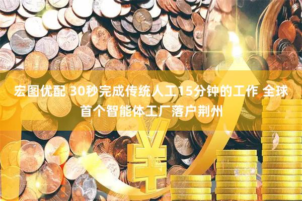 宏图优配 30秒完成传统人工15分钟的工作 全球首个智能体工厂落户荆州