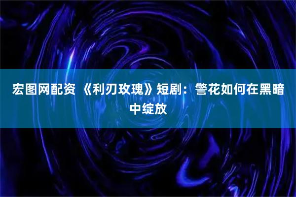 宏图网配资 《利刃玫瑰》短剧：警花如何在黑暗中绽放