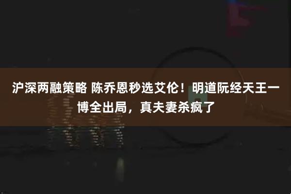 沪深两融策略 陈乔恩秒选艾伦！明道阮经天王一博全出局，真夫妻杀疯了