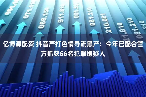亿博源配资 抖音严打色情导流黑产：今年已配合警方抓获66名犯罪嫌疑人