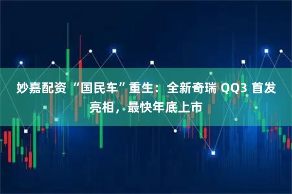 妙嘉配资 “国民车”重生：全新奇瑞 QQ3 首发亮相，最快年底上市
