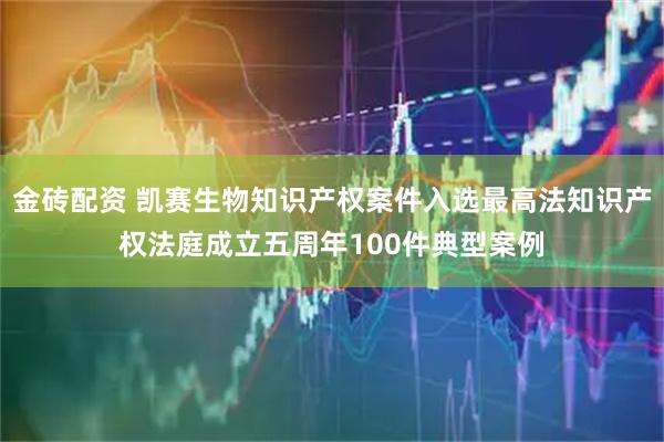 金砖配资 凯赛生物知识产权案件入选最高法知识产权法庭成立五周年100件典型案例