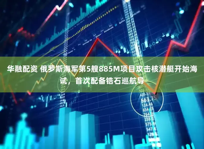 华融配资 俄罗斯海军第5艘885M项目攻击核潜艇开始海试，首次配备锆石巡航导