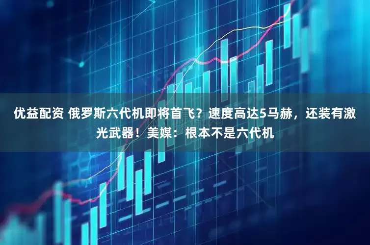 优益配资 俄罗斯六代机即将首飞？速度高达5马赫，还装有激光武器！美媒：根本不是六代机