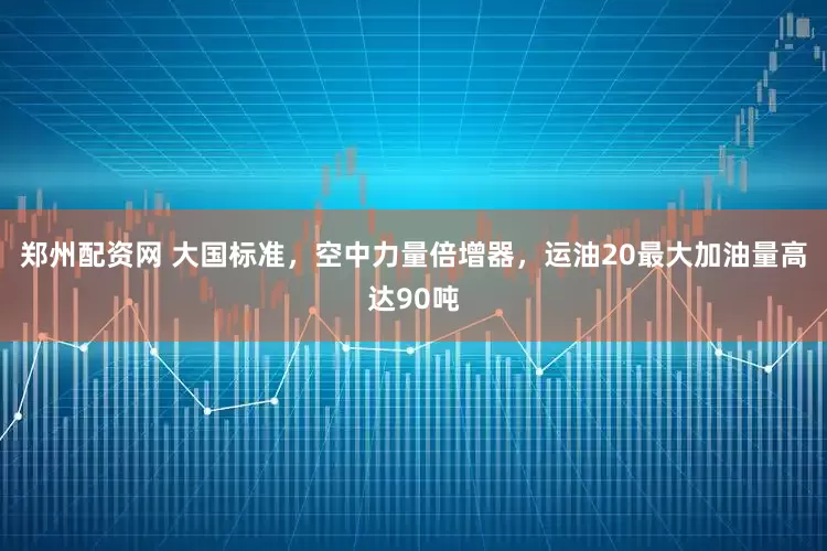 郑州配资网 大国标准，空中力量倍增器，运油20最大加油量高达90吨