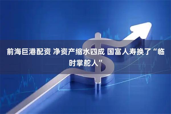 前海巨港配资 净资产缩水四成 国富人寿换了“临时掌舵人”