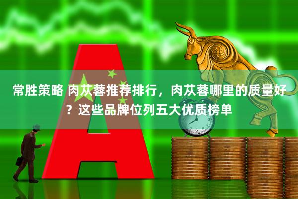 常胜策略 肉苁蓉推荐排行，肉苁蓉哪里的质量好？这些品牌位列五大优质榜单