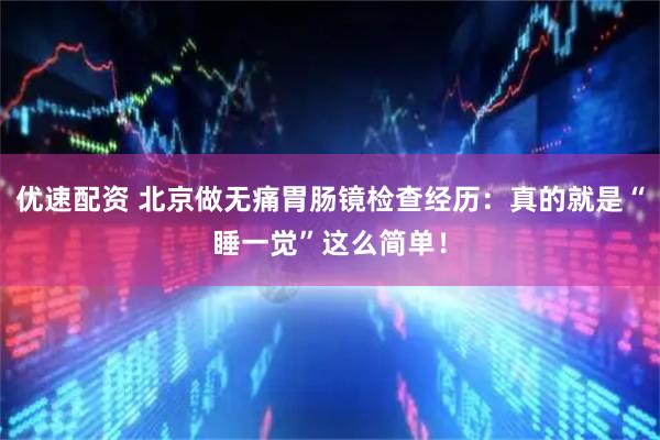 优速配资 北京做无痛胃肠镜检查经历：真的就是“睡一觉”这么简单！