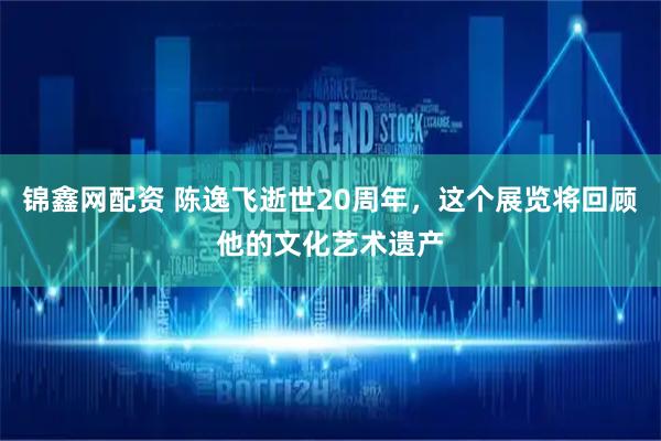 锦鑫网配资 陈逸飞逝世20周年，这个展览将回顾他的文化艺术遗产