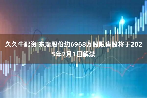 久久牛配资 东瑞股份约6968万股限售股将于2025年7月1日解禁