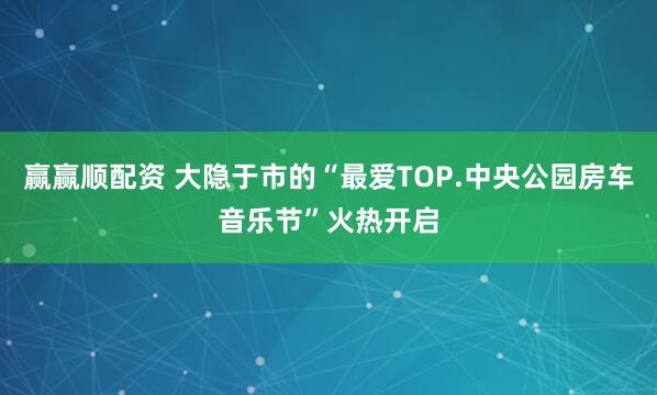 赢赢顺配资 大隐于市的“最爱TOP.中央公园房车音乐节”火热开启
