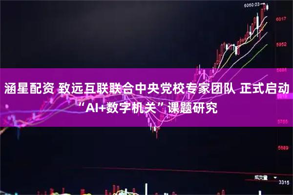 涵星配资 致远互联联合中央党校专家团队 正式启动“AI+数字机关”课题研究
