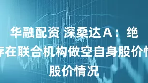 华融配资 深桑达Ａ：绝不存在联合机构做空自身股价情况