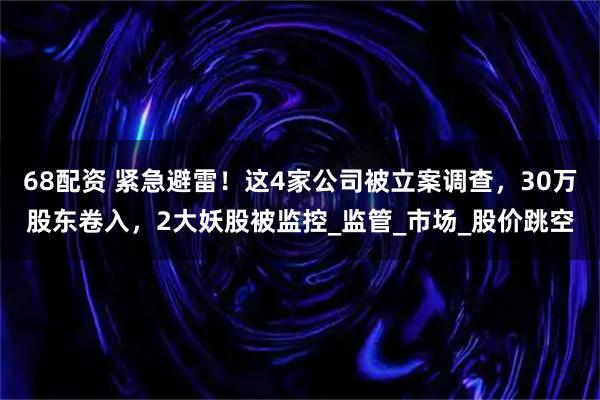 68配资 紧急避雷！这4家公司被立案调查，30万股东卷入，2大妖股被监控_监管_市场_股价跳空