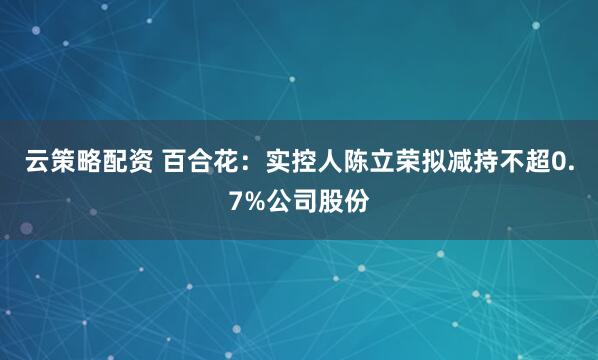 云策略配资 百合花:实控人陈立荣拟减持不超0.7%公司股份