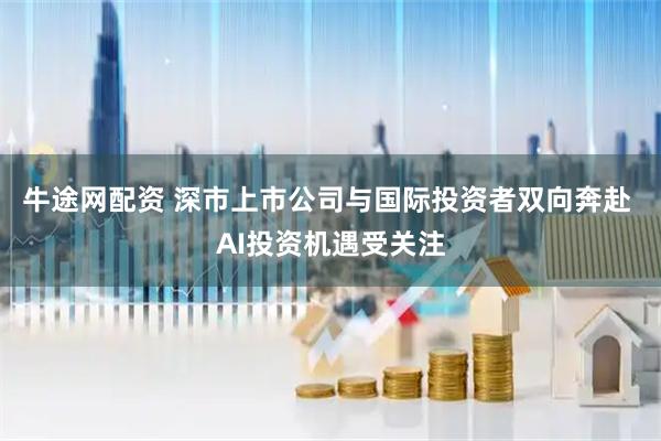 牛途网配资 深市上市公司与国际投资者双向奔赴 AI投资机遇受关注
